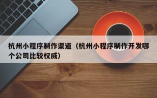阳春杭州小程序制作渠道（杭州小程序制作开发哪个公司比较权威）